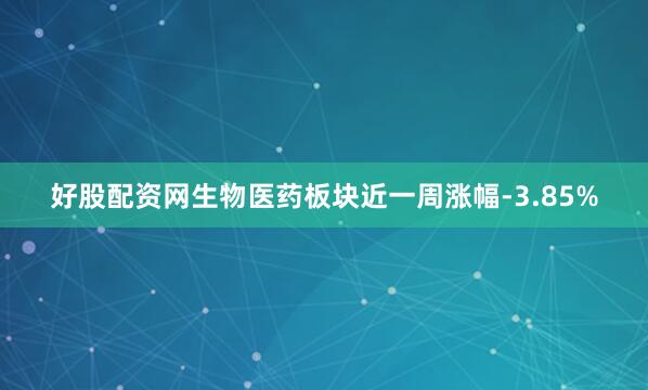 好股配资网生物医药板块近一周涨幅-3.85%