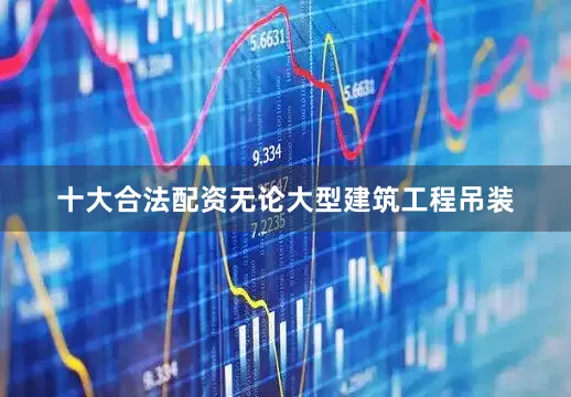 十大合法配资无论大型建筑工程吊装