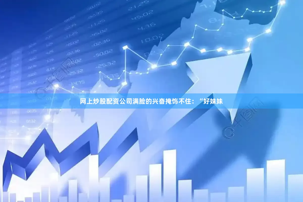 网上炒股配资公司满脸的兴奋掩饰不住：“好妹妹