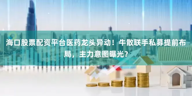海口股票配资平台医药龙头异动！牛散联手私募提前布局，主力意图曝光？