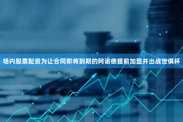 场内股票配资为让合同即将到期的阿诺德提前加盟并出战世俱杯