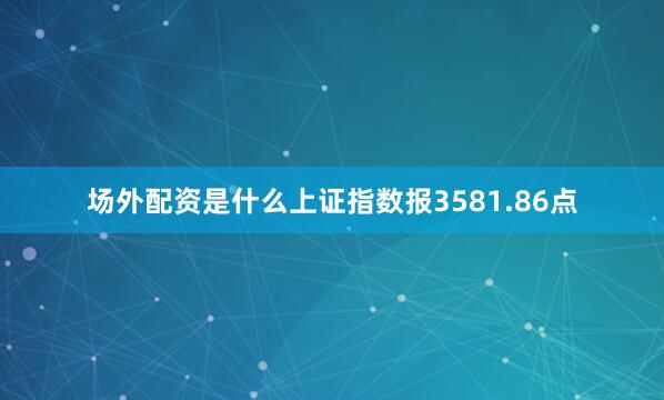 场外配资是什么上证指数报3581.86点