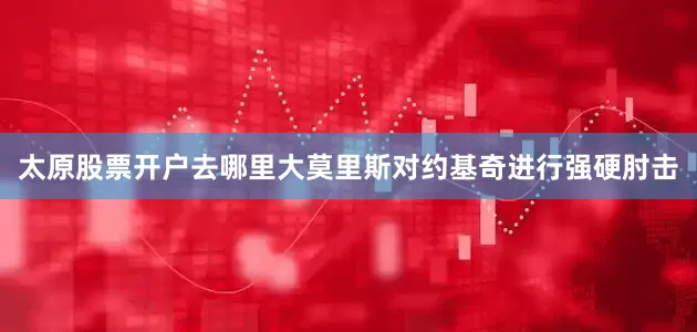 太原股票开户去哪里大莫里斯对约基奇进行强硬肘击