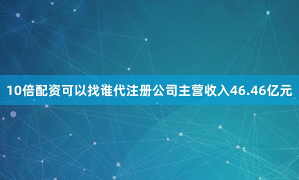 10倍配资可以找谁代注册公司主营收入46.46亿元