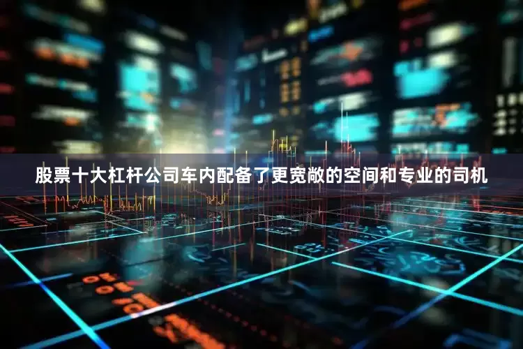 股票十大杠杆公司车内配备了更宽敞的空间和专业的司机