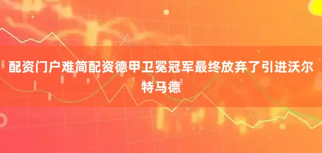 配资门户难简配资德甲卫冕冠军最终放弃了引进沃尔特马德
